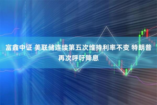 富鑫中证 美联储连续第五次维持利率不变 特朗普再次呼吁降息