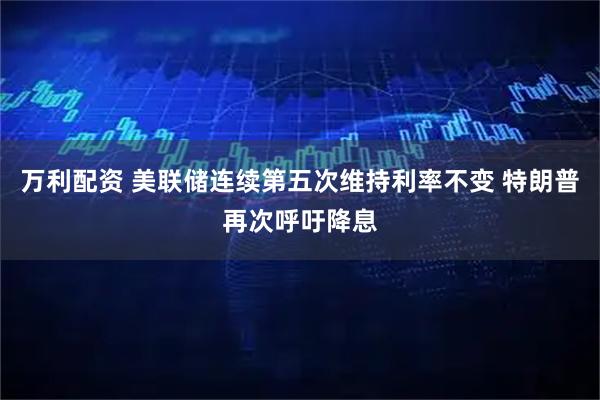 万利配资 美联储连续第五次维持利率不变 特朗普再次呼吁降息