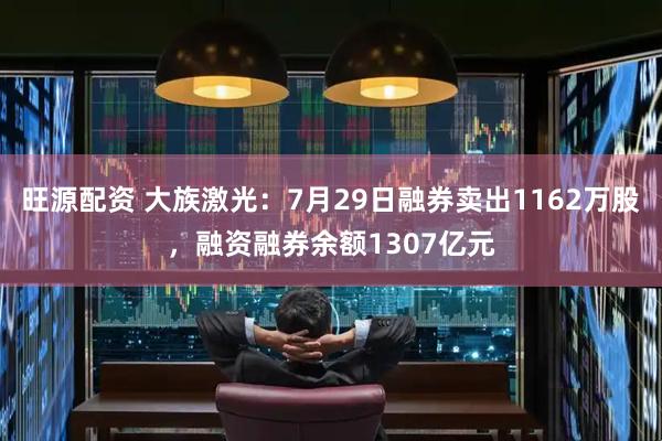 旺源配资 大族激光：7月29日融券卖出1162万股，融资融券余额1307亿元