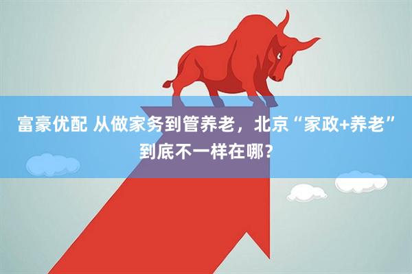 富豪优配 从做家务到管养老，北京“家政+养老”到底不一样在哪？