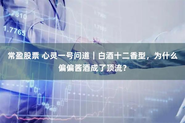常盈股票 心灵一号问道｜白酒十二香型，为什么偏偏酱酒成了顶流？