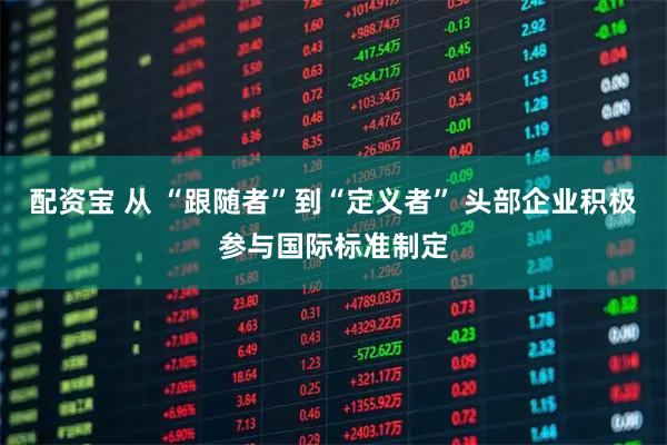 配资宝 从 “跟随者”到“定义者” 头部企业积极参与国际标准制定