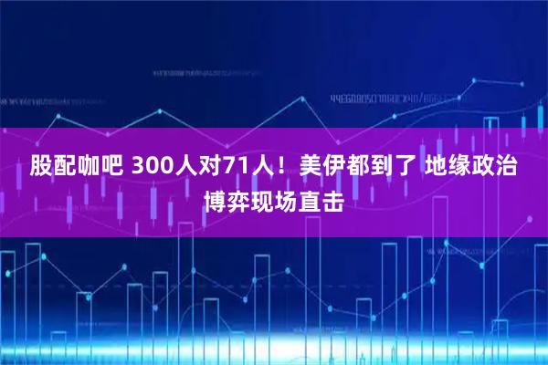 股配咖吧 300人对71人！美伊都到了 地缘政治博弈现场直击