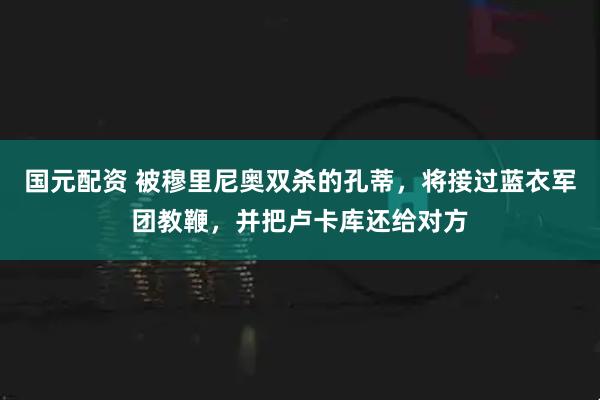 国元配资 被穆里尼奥双杀的孔蒂，将接过蓝衣军团教鞭，并把卢卡库还给对方